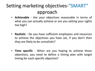 Setting marketing objectives-"SMART"
approach
• Achievable - Are your objectives reasonable in terms of
what you can actually achieve or are you setting your sights
too high?
• Realistic - Do you have sufficient employees and resources
to achieve the objectives you have set, if you don't then
they are likely to be unrealistic?
• Time specific - When are you hoping to achieve these
objectives, you need to define a timing plan with target
timing for each specific objective?
 