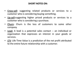 SHORT NOTES ON:
• Cross-sell: suggesting related products or services to a
customer who is considering buying something.
• Up-sell:suggesting higher priced products or services to a
customer who is considering a purchase.
• Churn: Churn is the loss of customers to some other
company.
• Lead: A lead is a potential sales contact -- an individual or
organization that expresses an interest in your goods or
services.
• LTV: Life Time Value is a prediction of the net profit attributed
to the entire future relationship with a customer.
 