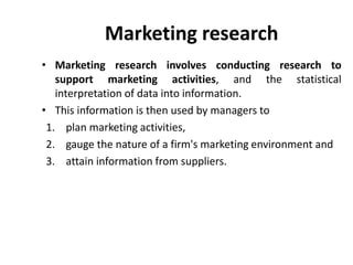 Marketing research
• Marketing research involves conducting research to
support marketing activities, and the statistical
interpretation of data into information.
• This information is then used by managers to
1. plan marketing activities,
2. gauge the nature of a firm's marketing environment and
3. attain information from suppliers.
 