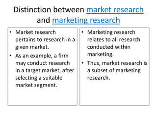 Distinction between market research
and marketing research
• Market research
pertains to research in a
given market.
• As an example, a firm
may conduct research
in a target market, after
selecting a suitable
market segment.
• Marketing research
relates to all research
conducted within
marketing.
• Thus, market research is
a subset of marketing
research.
 