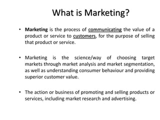 What is Marketing?
• Marketing is the process of communicating the value of a
product or service to customers, for the purpose of selling
that product or service.
• Marketing is the science/way of choosing target
markets through market analysis and market segmentation,
as well as understanding consumer behaviour and providing
superior customer value.
• The action or business of promoting and selling products or
services, including market research and advertising.
 