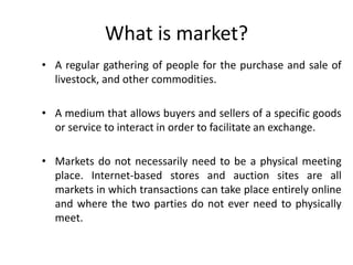 What is market?
• A regular gathering of people for the purchase and sale of
livestock, and other commodities.
• A medium that allows buyers and sellers of a specific goods
or service to interact in order to facilitate an exchange.
• Markets do not necessarily need to be a physical meeting
place. Internet-based stores and auction sites are all
markets in which transactions can take place entirely online
and where the two parties do not ever need to physically
meet.
 