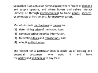 So market is An actual or nominal place where forces of demand
and supply operate, and where buyers and sellers interact
(directly or through intermediaries) to trade goods, services,
or contracts or instruments, for money or barter.
Markets include mechanisms or means for:
(1) determining price of the traded item,
(2) communicating the price information,
(3) facilitating deals and transactions, and
(4) effecting distribution.
The market for a particular item is made up of existing and
potential customers who need it and have
the ability and willingness to pay for it.
 