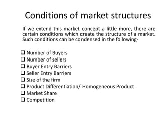 Conditions of market structures
If we extend this market concept a little more, there are
certain conditions which create the structure of a market.
Such conditions can be condensed in the following-
 Number of Buyers
 Number of sellers
 Buyer Entry Barriers
 Seller Entry Barriers
 Size of the firm
 Product Differentiation/ Homogeneous Product
 Market Share
 Competition
 