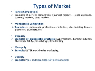 • Perfect Competition:
➢ Examples of perfect competition: Financial markets – stock exchange,
currency markets, bond markets.
• Monopolistic Competition
➢ Examples – restaurants, professions – solicitors, etc., building firms –
plasterers, plumbers, etc.
• Oligopoly
➢ Examples of oligopolistic structures: Supermarkets, Banking industry,
Chemicals, Oil, Medicinal drugs, Broadcasting
• Monopoly
➢ Example: USTER machineries marketing.
• Duopoly
➢ Example: Pepsi and Coca-Cola (soft drinks market)
Types of Market
 