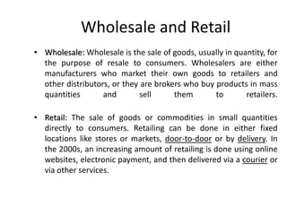 Wholesale and Retail
• Wholesale: Wholesale is the sale of goods, usually in quantity, for
the purpose of resale to consumers. Wholesalers are either
manufacturers who market their own goods to retailers and
other distributors, or they are brokers who buy products in mass
quantities and sell them to retailers.
• Retail: The sale of goods or commodities in small quantities
directly to consumers. Retailing can be done in either fixed
locations like stores or markets, door-to-door or by delivery. In
the 2000s, an increasing amount of retailing is done using online
websites, electronic payment, and then delivered via a courier or
via other services.
 