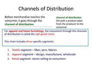 Channels of Distribution
Before merchandise reaches the
consumer, it goes through the
channel of distribution.
channel of distribution
the path a product takes
from the producer to the
consumer
For apparel and home furnishings, the movement through the channels
of distribution is called the soft-goods chain.
This chain includes three specific segments:
1. Textile segment – fiber, yarn, fabrics
2. Apparel segment – design, manufacture, wholesale
3. Retail segment- stores selling to consumers
 