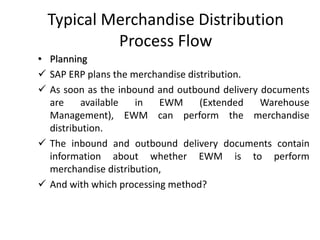 Typical Merchandise Distribution
Process Flow
• Planning
✓ SAP ERP plans the merchandise distribution.
✓ As soon as the inbound and outbound delivery documents
are available in EWM (Extended Warehouse
Management), EWM can perform the merchandise
distribution.
✓ The inbound and outbound delivery documents contain
information about whether EWM is to perform
merchandise distribution,
✓ And with which processing method?
 