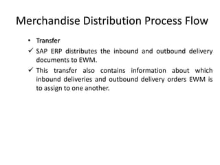 Merchandise Distribution Process Flow
• Transfer
✓ SAP ERP distributes the inbound and outbound delivery
documents to EWM.
✓ This transfer also contains information about which
inbound deliveries and outbound delivery orders EWM is
to assign to one another.
 