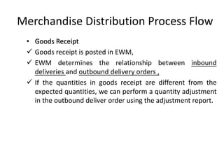 Merchandise Distribution Process Flow
• Goods Receipt
✓ Goods receipt is posted in EWM,
✓ EWM determines the relationship between inbound
deliveries and outbound delivery orders ,
✓ If the quantities in goods receipt are different from the
expected quantities, we can perform a quantity adjustment
in the outbound deliver order using the adjustment report.
 
