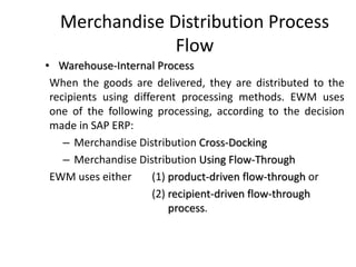 Merchandise Distribution Process
Flow
• Warehouse-Internal Process
When the goods are delivered, they are distributed to the
recipients using different processing methods. EWM uses
one of the following processing, according to the decision
made in SAP ERP:
– Merchandise Distribution Cross-Docking
– Merchandise Distribution Using Flow-Through
EWM uses either (1) product-driven flow-through or
(2) recipient-driven flow-through
process.
 