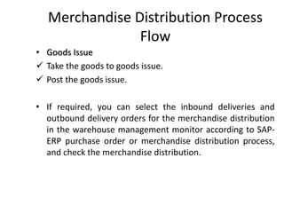Merchandise Distribution Process
Flow
• Goods Issue
✓ Take the goods to goods issue.
✓ Post the goods issue.
• If required, you can select the inbound deliveries and
outbound delivery orders for the merchandise distribution
in the warehouse management monitor according to SAP-
ERP purchase order or merchandise distribution process,
and check the merchandise distribution.
 