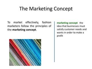 The Marketing Concept
To market effectively, fashion
marketers follow the principles of
the marketing concept.
marketing concept the
idea that businesses must
satisfy customer needs and
wants in order to make a
profit
 
