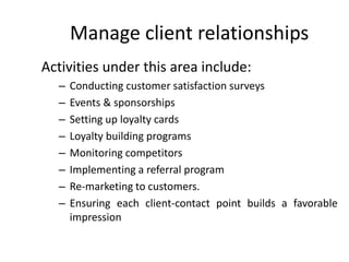 Manage client relationships
Activities under this area include:
– Conducting customer satisfaction surveys
– Events & sponsorships
– Setting up loyalty cards
– Loyalty building programs
– Monitoring competitors
– Implementing a referral program
– Re-marketing to customers.
– Ensuring each client-contact point builds a favorable
impression
 