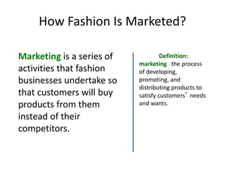 How Fashion Is Marketed?
Marketing is a series of
activities that fashion
businesses undertake so
that customers will buy
products from them
instead of their
competitors.
Definition:
marketing the process
of developing,
promoting, and
distributing products to
satisfy customers’ needs
and wants.
 