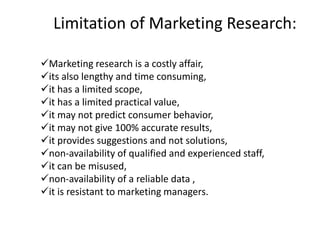 Limitation of Marketing Research:
✓Marketing research is a costly affair,
✓its also lengthy and time consuming,
✓it has a limited scope,
✓it has a limited practical value,
✓it may not predict consumer behavior,
✓it may not give 100% accurate results,
✓it provides suggestions and not solutions,
✓non-availability of qualified and experienced staff,
✓it can be misused,
✓non-availability of a reliable data ,
✓it is resistant to marketing managers.
 