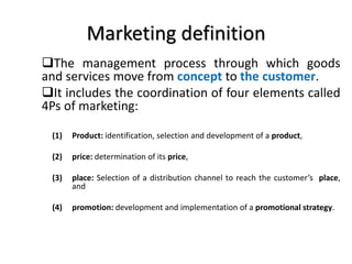 Marketing definition
The management process through which goods
and services move from concept to the customer.
It includes the coordination of four elements called
4Ps of marketing:
(1) Product: identification, selection and development of a product,
(2) price: determination of its price,
(3) place: Selection of a distribution channel to reach the customer’s place,
and
(4) promotion: development and implementation of a promotional strategy.
 