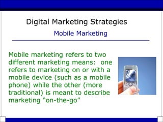 Digital Marketing Strategies
Mobile Marketing
Mobile marketing refers to two
different marketing means: one
refers to marketing on or with a
mobile device (such as a mobile
phone) while the other (more
traditional) is meant to describe
marketing “on-the-go”
 
