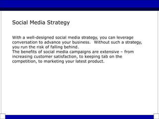 Social Media Strategy
With a well-designed social media strategy, you can leverage
conversation to advance your business. Without such a strategy,
you run the risk of falling behind.
The benefits of social media campaigns are extensive – from
increasing customer satisfaction, to keeping tab on the
competition, to marketing your latest product.
 