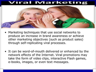 • Marketing techniques that use social networks to
produce an increase in brand awareness or achieve
other marketing objectives (such as product sales)
through self-replicating viral processes.
• It can be word-of-mouth delivered or enhanced by the
network effects of the Internet. Viral promotions may
take the form of video clips, interactive Flash games,
e-books, images, or even text messages.
 