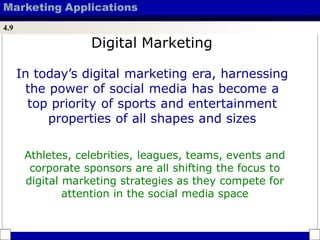 Marketing Applications
4.9
In today’s digital marketing era, harnessing
the power of social media has become a
top priority of sports and entertainment
properties of all shapes and sizes
Athletes, celebrities, leagues, teams, events and
corporate sponsors are all shifting the focus to
digital marketing strategies as they compete for
attention in the social media space
Digital Marketing
 