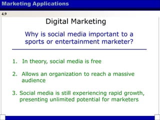 Marketing Applications
4.9
Why is social media important to a
sports or entertainment marketer?
1. In theory, social media is free
2. Allows an organization to reach a massive
audience
3. Social media is still experiencing rapid growth,
presenting unlimited potential for marketers
Digital Marketing
 