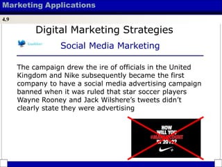 Marketing Applications
4.9
Digital Marketing Strategies
Social Media Marketing
The campaign drew the ire of officials in the United
Kingdom and Nike subsequently became the first
company to have a social media advertising campaign
banned when it was ruled that star soccer players
Wayne Rooney and Jack Wilshere’s tweets didn’t
clearly state they were advertising
 
