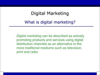 Digital Marketing
What is digital marketing?
Digital marketing can be described as actively
promoting products and services using digital
distribution channels as an alternative to the
more traditional mediums such as television,
print and radio
 
