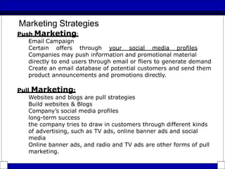 Marketing Strategies
Push Marketing:
Email Campaign
Certain offers through your social media profiles
Companies may push information and promotional material
directly to end users through email or fliers to generate demand
Create an email database of potential customers and send them
product announcements and promotions directly.
Pull Marketing:
Websites and blogs are pull strategies
Build websites & Blogs
Company’s social media profiles
long-term success
the company tries to draw in customers through different kinds
of advertising, such as TV ads, online banner ads and social
media
Online banner ads, and radio and TV ads are other forms of pull
marketing.
 