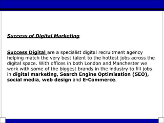 Success of Digital Marketing
Success Digital are a specialist digital recruitment agency
helping match the very best talent to the hottest jobs across the
digital space. With offices in both London and Manchester we
work with some of the biggest brands in the industry to fill jobs
in digital marketing, Search Engine Optimisation (SEO),
social media, web design and E-Commerce.
 