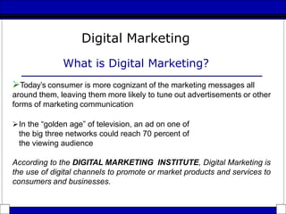 Digital Marketing
What is Digital Marketing?
Today’s consumer is more cognizant of the marketing messages all
around them, leaving them more likely to tune out advertisements or other
forms of marketing communication
In the “golden age” of television, an ad on one of
the big three networks could reach 70 percent of
the viewing audience
According to the DIGITAL MARKETING INSTITUTE, Digital Marketing is
the use of digital channels to promote or market products and services to
consumers and businesses.
 