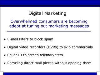 Overwhelmed consumers are becoming
adept at tuning out marketing messages
 E-mail filters to block spam
 Digital video recorders (DVRs) to skip commercials
 Caller ID to screen telemarketers
 Recycling direct mail pieces without opening them
Digital Marketing
 