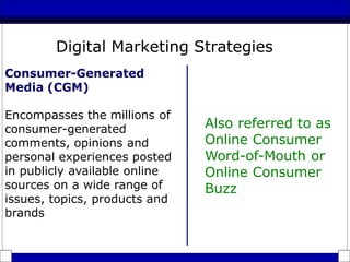 Consumer-Generated
Media (CGM)
Encompasses the millions of
consumer-generated
comments, opinions and
personal experiences posted
in publicly available online
sources on a wide range of
issues, topics, products and
brands
Also referred to as
Online Consumer
Word-of-Mouth or
Online Consumer
Buzz
Digital Marketing Strategies
 