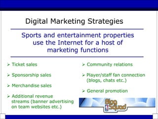  Ticket sales
 Sponsorship sales
 Merchandise sales
Digital Marketing Strategies
Sports and entertainment properties
use the Internet for a host of
marketing functions
 Community relations
 Player/staff fan connection
(blogs, chats etc.)
 General promotion
 Additional revenue
streams (banner advertising
on team websites etc.)
 