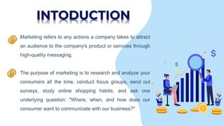 INTODUCTION
• Marketing refers to any actions a company takes to attract
an audience to the company's product or services through
high-quality messaging.
• The purpose of marketing is to research and analyze your
consumers all the time, conduct focus groups, send out
surveys, study online shopping habits, and ask one
underlying question: "Where, when, and how does our
consumer want to communicate with our business?"
 