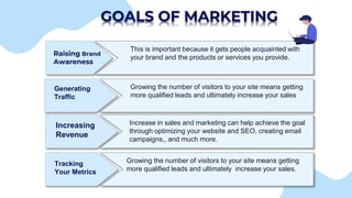 GOALS OF MARKETING
Raising Brand
Awareness
This is important because it gets people acquainted with
your brand and the products or services you provide.
Generating
Traffic
Growing the number of visitors to your site means getting
more qualified leads and ultimately increase your sales
Increasing
Revenue
Increase in sales and marketing can help achieve the goal
through optimizing your website and SEO, creating email
campaigns,, and much more.
Tracking
Your Metrics
Growing the number of visitors to your site means getting
more qualified leads and ultimately increase your sales.
 