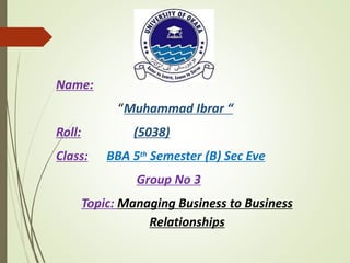 Name:
“Muhammad Ibrar “
Roll: (5038)
Class: BBA 5th Semester (B) Sec Eve
Group No 3
Topic: Managing Business to Business
Relationships
 