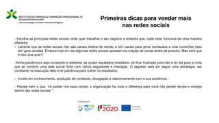 - Escolha as principais redes sociais onde quer trabalhar o seu negócio e entenda que, cada rede, funciona de uma maneira
diferente;
- Lembrar que as redes sociais não são canais diretos de venda, e sim canais para gerar conteúdos e criar conexões (isso
sim gera vendas). Embora hoje em dia algumas redes sociais apostam na criação da venda direta de produto. Mas será que
é isso que quer?;
-Tenha paciência e seja constante e resiliente: se quiser resultados imediatos, irá
fi
car frustrado pois não é do dia para a noite
que se constrói uma rede social forte com vários seguidores e interação. O segredo está em seguir uma estratégia, ser
constante na execução dela e ter paciência para colher os resultados;
- Invista em conhecimento, produção de conteúdo, divulgação e relacionamento com a sua audiência;
- Planeje bem o que irá postar nos seus canais: a organização faz toda a diferença para você não perder tempo e energia
dentro das redes sociais.”
Primeiras dicas para vender mais
nas redes sociais
 