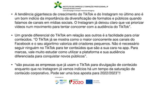 • A tendência gigantesca de crescimento do TikTok e do Instagram no último ano é
um bom indício da importância da diversi
fi
cação de formatos e públicos quando
falamos de canais em mídias sociais. O Instagram já deixou claro que vai priorizar
vídeos num movimento para tentar concorrer com a audiência do TikTok”.
• Um grande diferencial do TikTok em relação aos outros é a facilidade para criar
conteúdos. “O TikTok já se mostra como o maior concorrente aos canais do
Facebook e o seu algoritmo valoriza até criadores pequenos. Não é necessário
seguir ninguém no TikTok para ter conteúdos que são a sua cara na app. Para
marcas, vale muito estudar como utilizar a plataforma e sua audiência
diferenciada para conquistar novos públicos”.
• “são poucas as empresas que já usam o TikTok para divulgação de conteúdo
enquanto que no Instagram já vemos indícios há um tempo da saturação de
conteúdo corporativo. Pode ser uma boa aposta para 2022/2023”!!
 