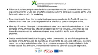 • Não é de surpreender que a escala do M-commerce ou mobile commerce tenha crescido
exponencialmente. O uso dos smartphones abriu caminho para que essa área ganhe uma
fatia maior do mercado de marketing.
• Esse crescimento é um dos importantes impactos da pandemia do Covid-19, que nos
afastou ainda mais das compras presenciais e direcionou para as compras online.
• Mas aqui é preciso falar que, com os consumidores cada vez mais confortáveis ao fazer
compras online, otimizar seu site para dispositivos móveis é crucial. Ainda mais se sua
intenção é contar com as redes sociais para levar o público até às suas páginas de
produtos.
• Dados mundiais do Salesforce Shopping Index, um conjunto de estatísticas globais de
compras online, tendências de marketing e crescimento do comércio eletrónico, mostram
que a percentagem de visitas a sites de ecommerce em que a fonte de referência é via
Redes Sociais está em 8,9%, considerando o acesso a partir de qualquer dispositivo.
 
