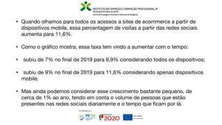 • Quando olhamos para todos os acessos a sites de ecommerce a partir de
dispositivos mobile, essa percentagem de visitas a partir das redes sociais
aumenta para 11,6%.
• Como o grá
fi
co mostra, essa taxa tem vindo a aumentar com o tempo:
• subiu de 7% no
fi
nal de 2019 para 8,9% considerando todos os dispositivos;
• subiu de 9% no
fi
nal de 2019 para 11,6% considerando apenas dispositivos
mobile.
• Mas ainda podemos considerar esse crescimento bastante pequeno, de
cerca de 1% ao ano, tendo em conta o volume de pessoas que estão
presentes nas redes sociais diariamente e o tempo que
fi
cam por lá.
 