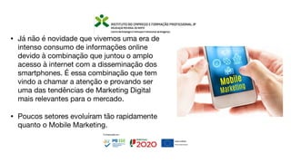 • Já não é novidade que vivemos uma era de
intenso consumo de informações online
devido à combinação que juntou o amplo
acesso à internet com a disseminação dos
smartphones. É essa combinação que tem
vindo a chamar a atenção e provando ser
uma das tendências de Marketing Digital
mais relevantes para o mercado.
• Poucos setores evoluíram tão rapidamente
quanto o Mobile Marketing.
 