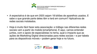 • A expectativa é de que em 2025 sejam 18 biliões de aparelhos usados. E
sabe o que grande parte deles têm e terá em comum? Aplicativos de
redes sociais instalados.
• Hoje é muito fácil fazer esta associação: o tráfego nas diferentes redes
sociais vem a partir do mobile (smartphone). E aqui, vamos entender
juntos, com o apoio de especialistas no tema, qual o impacto que as
ações de Marketing Digital direcionadas para redes sociais – e por tabela
para os dispositivos móveis – podem gerar hoje e no futuro.
 
