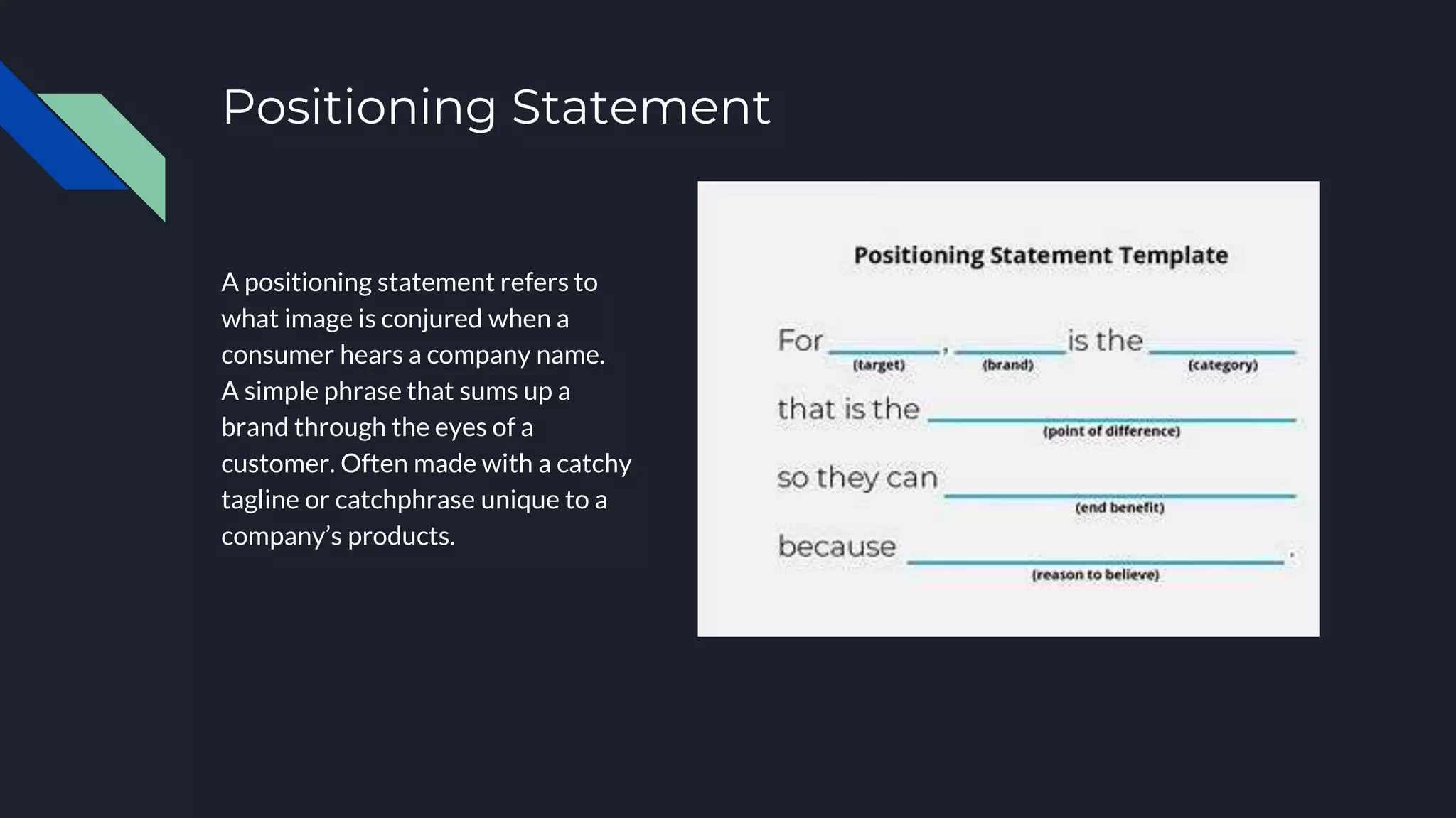 Positioning Statement
A positioning statement refers to
what image is conjured when a
consumer hears a company name.
A simple phrase that sums up a
brand through the eyes of a
customer. Often made with a catchy
tagline or catchphrase unique to a
company’s products.
 