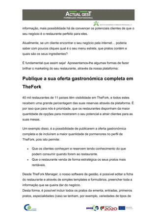informação, mais possibilidade há de convencer os potenciais clientes de que o
seu negócio é o restaurante perfeito para eles.
Atualmente, se um cliente encontrar o seu negócio pela internet… poderia
saber com poucos cliques qual é o seu menu estrela, que pratos contém e
quais são os seus ingredientes?
É fundamental que assim seja! Apresentamos-lhe algumas formas de fazer
brilhar o marketing do seu restaurante, através da nossa plataforma:
Publique a sua oferta gastronómica completa em
TheFork
40 mil restaurantes de 11 países têm visibilidade em TheFork, e todos estes
recebem uma grande percentagem das suas reservas através da plataforma. É
por isso que para nós é prioridade, que os restaurantes disponham da maior
quantidade de opções para mostrarem o seu potencial e atrair clientes para as
suas mesas.
Um exemplo disso, é a possibilidade de publicarem a oferta gastronómica
completa e de incluírem a maior quantidade de pormenores no perfil de
TheFork, pois isto permite:
• Que os clientes conheçam e reservem tendo conhecimento do que
podem consumir quando forem ao restaurante.
• Que o restaurante venda de forma estratégica os seus pratos mais
rentáveis.
Desde TheFork Manager, o nosso software de gestão, é possível editar a ficha
do restaurante e através de simples templates e formulários, preencher toda a
informação que se queira dar do negócio.
Desta forma, é possível incluir todos os pratos da ementa, entradas, primeiros
pratos, especialidades (caso se tenham, por exemplo, variedades de tipos de
 