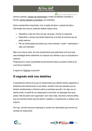 carnes e peixes), opções de sobremesas e todas as bebidas (cocktails e
licores, sumos naturais e smoothies, por exemplo).
Outra característica importante, é ter a opção de fazer o upload de toda a
informação dos menus, podendo realizar ações como:
• Classificar o tipo de menu (do dia, de grupo, normal ou especial).
• Especificar o tempo que estará disponível e os dias da semana que se
pode reservar.
• Pôr as combinações de pratos que inclui (entrada + prato + sobremesa +
café, por exemplo).
Mas uma coisa é certa, há uma característica que pode fazer com que toda
esta estratégia tenha realmente um impacto nos clientes e que os impulsione a
reservar:
Proporcionar a maior quantidade de pormenores sobre os pratos e fazê-lo de
uma forma irresistível.
E agora em TheFork é possível!
O segredo está nos detalhes
A experiência ensinou-nos que os restaurantes que utilizam textos sugestivos e
atraentes para descreverem a sua oferta, vendem mais que aqueles que se
limitam simplesmente a informar sobre os produtos que têm. Ou seja, se um
cliente entrar no perfil de um restaurante e encontrar na descrição dos seus
pratos “bife de acém com cogumelos” sem mais nada, não terá o mesmo efeito,
que se encontrar textos que lhe abram o apetite e o impulsionem a realizar uma
reserva.
Por isso, convém procurar inspiração e contar com descrições que honrem as
receitas do restaurante.
 