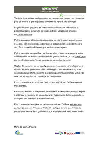 Também é estratégico publicar outros pormenores que possam ser relevantes
para os clientes e que o ajudem a aumentar as vendas. Por exemplo:
Origem dos seus produtos: se cozinha com produtos das redondezas ou
produtores locais, será muito apreciado entre os utilizadores amantes
de comida saudável.
Pratos aptos para intolerâncias alimentares: os clientes com requerimentos
especiais, como celíacos ou intolerantes à lactose, agradecerão conhecer a
sua oferta para eles e fará com que prefiram o seu negócio.
Pratos especiais para partilhar: se tiver receitas criadas para consumir entre
vários clientes, terá mais possibilidades de ganhar reservas, já que fazem parte
das tendências atuais. Não se esqueça de os publicar também!
Opções de consumo: se um casal procura um restaurante para celebrar uma
ocasião especial, poderia escolher o seu negócio simplesmente porque na
descrição da sua oferta, encontra a opção de pedir meia garrafa de vinho. Por
isso, não se esqueça de incluir este tipo de detalhes.
Ficou com vontade de publicar o perfil do seu negócio em TheFork e ganhar
mais clientes?
Fantástico! Já que é a tela perfeita para mostrar a arte que sai dos seus fogões
e potenciar o marketing do seu restaurante. Experimente de forma gratuita as
vantagens que lhe oferecemos clicando aqui.
E se o seu restaurante já se encontra anunciado em TheFork, entre na sua
conta, veja a secção “Ficha em TheFork” e coloque a maior quantidade de
pormenores da sua oferta gastronómica, o antes possível. Verá os resultados!
Maria do Carmo Pereira
 