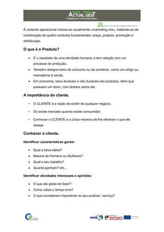 À vertente operacional chama-se usualmente «marketing mix», tratando-se da
combinação de quatro variáveis fundamentais: preço, produto, promoção e
distribuição.
O que é o Produto?
• É o resultado de uma atividade humana, e tem relação com um
processo de produção.
• Também designa bens de consumo ou de comércio, como um artigo ou
mercadoria à venda.
• Em economia, bens duráveis e não duráveis são produtos, itens que
possuem um dono, com direitos sobre ele.
A importância do cliente.
• O CLIENTE é a razão de existir de qualquer negócio.
• Só existe mercado quando existe consumidor.
• Conhecer o CLIENTE é a única maneira de lhe oferecer o que ele
deseja.
Conhecer o cliente.
Identificar características gerais:
• Qual a faixa etária?
• Maioria de Homens ou Mulheres?
• Qual o seu trabalho?
• Quanto ganham? etc...
Identificar atividades interesses e opiniões:
• O que ele gosta de fazer?
• Como utiliza o tempo livre?
• O que consideram importante no seu produto / serviço?
 