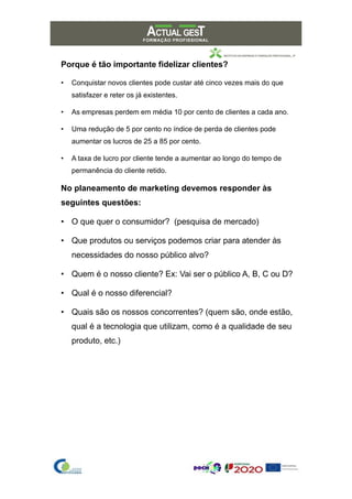 Porque é tão importante fidelizar clientes?
• Conquistar novos clientes pode custar até cinco vezes mais do que
satisfazer e reter os já existentes.
• As empresas perdem em média 10 por cento de clientes a cada ano.
• Uma redução de 5 por cento no índice de perda de clientes pode
aumentar os lucros de 25 a 85 por cento.
• A taxa de lucro por cliente tende a aumentar ao longo do tempo de
permanência do cliente retido.
No planeamento de marketing devemos responder às
seguintes questões:
• O que quer o consumidor? (pesquisa de mercado)
• Que produtos ou serviços podemos criar para atender às
necessidades do nosso público alvo?
• Quem é o nosso cliente? Ex: Vai ser o público A, B, C ou D?
• Qual é o nosso diferencial?
• Quais são os nossos concorrentes? (quem são, onde estão,
qual é a tecnologia que utilizam, como é a qualidade de seu
produto, etc.)
 