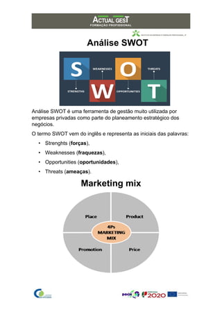 Análise SWOT
Análise SWOT é uma ferramenta de gestão muito utilizada por
empresas privadas como parte do planeamento estratégico dos
negócios.
O termo SWOT vem do inglês e representa as iniciais das palavras:
• Strenghts (forças),
• Weaknesses (fraquezas),
• Opportunities (oportunidades),
• Threats (ameaças).
Marketing mix
 